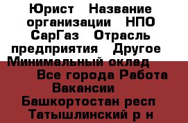 Юрист › Название организации ­ НПО СарГаз › Отрасль предприятия ­ Другое › Минимальный оклад ­ 15 000 - Все города Работа » Вакансии   . Башкортостан респ.,Татышлинский р-н